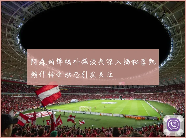 阿森纳锋线补强谈判深入揭秘哲凯赖什转会动态引发关注