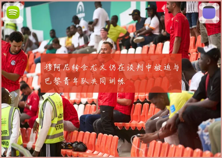 穆阿尼转会尤文仍在谈判中被迫与巴黎青年队共同训练