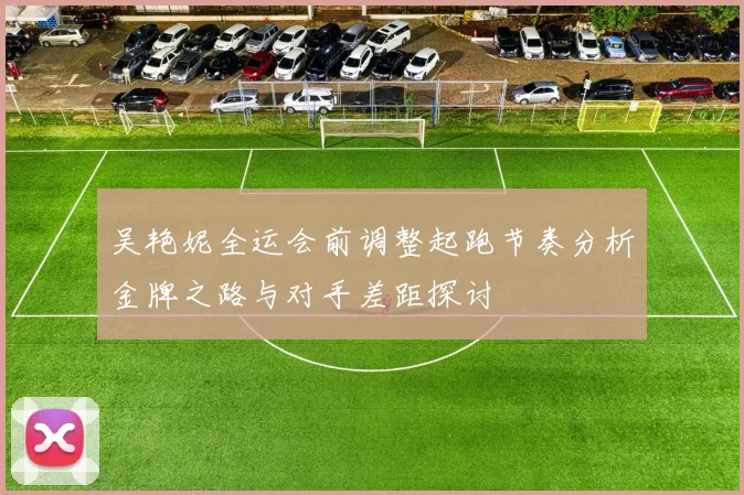 吴艳妮全运会前调整起跑节奏分析金牌之路与对手差距探讨