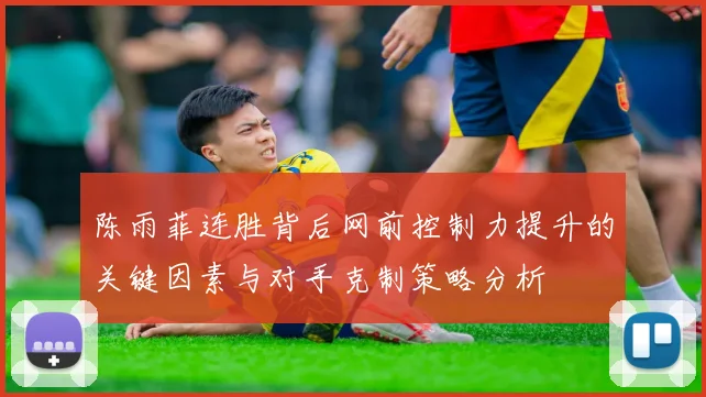 陈雨菲连胜背后网前控制力提升的关键因素与对手克制策略分析