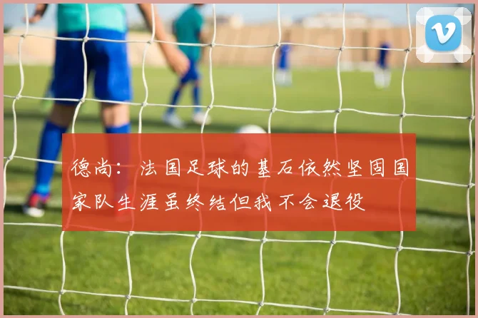 德尚：法国足球的基石依然坚固国家队生涯虽终结但我不会退役