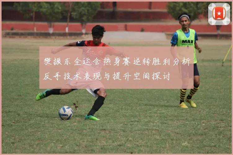 樊振东全运会热身赛逆转胜利分析反手技术表现与提升空间探讨