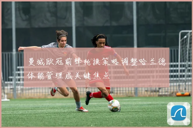 曼城欧冠前锋轮换策略调整哈兰德体能管理成关键焦点